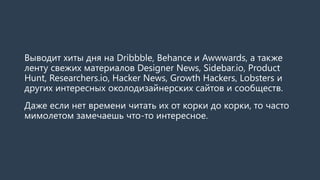Выводит хиты дня на Dribbble, Behance и Awwwards, а также
ленту свежих материалов Designer News, Sidebar.io, Product
Hunt, Researchers.io, Hacker News, Growth Hackers, Lobsters и
других интересных околодизайнерских сайтов и сообществ.
Даже если нет времени читать их от корки до корки, то часто
мимолетом замечаешь что-то интересное.
 
