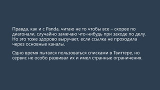 Правда, как и с Panda, читаю не то чтобы все – скорее по
диагонали, случайно замечаю что-нибудь при заходе по делу.
Но это тоже здорово выручает, если ссылка не проходила
через основные каналы.
Второй плюс – выстраивание социального графа. Благодаря
нему Твиттер дает отличнейшие рекомендации по людям и
компаниям! Фейсбук пока больше сфокусирован на продаже
рекламы, но и там граф не повредит.
Одно время пытался пользоваться списками в Твиттере, но
сервис не особо развивал их и имел странные ограничения.
 