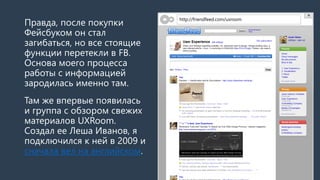 Правда, после покупки
Фейсбуком он стал
загибаться, но все стоящие
функции перетекли в FB.
Основа моего процесса
работы с информацией
зародилась именно там.
Там же впервые появилась
и группа с обзором свежих
материалов UXRoom.
Создал ее Леша Иванов, я
подключился к ней в 2009 и
сначала вел на английском.
http://friendfeed.com/uxroom
 