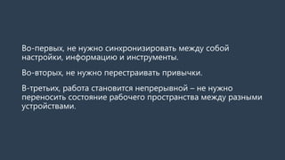 Во-первых, не нужно синхронизировать между собой
настройки, информацию и инструменты.
Во-вторых, не нужно перестраивать привычки.
В-третьих, работа становится непрерывной – не нужно
переносить состояние рабочего пространства между разными
устройствами.
 