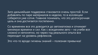 Зато дальнейшая поддержка становится очень простой. Если
добавлять по паре материалов в неделю, то в коллекции
соберется уже сотня. Главное понимать, что это долгосрочная
цель и она достигается постепенно.
Со временем все это доводится до автоматизма и отнимает
минимум времени и сил. Как с вождением авто – на учебе все
сложно и непонятно, но через год реального опыта все
переходит на уровень рефлексов.
Это что-то вроде гигиены знаний – полезная привычка!
 