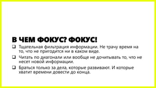 В ЧЕМ ФОКУС? ФОКУС!
 Тщательная фильтрация информации. Не трачу время на
то, что не пригодится ни в каком виде.
 Читать по диагонали или вообще не дочитывать то, что не
несет новой информации.
 Браться только за дела, которые развивают. И которые
хватит времени довести до конца.
 