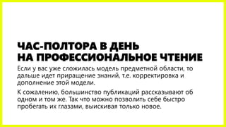 ЧАС-ПОЛТОРА В ДЕНЬ
НА ПРОФЕССИОНАЛЬНОЕ ЧТЕНИЕ
Если у вас уже сложилась модель предметной области, то
дальше идет приращение знаний, т.е. корректировка и
дополнение этой модели.
К сожалению, большинство публикаций рассказывают об
одном и том же. Так что можно позволить себе быстро
пробегать их глазами, выискивая только новое.
 