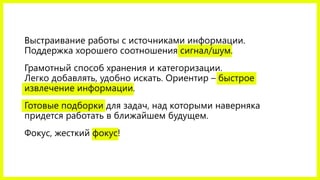 Выстраивание работы с источниками информации.
Поддержка хорошего соотношения сигнал/шум.
Грамотный способ хранения и категоризации.
Легко добавлять, удобно искать. Ориентир – быстрое
извлечение информации.
Готовые подборки для задач, над которыми наверняка
придется работать в ближайшем будущем.
Фокус, жесткий фокус! Можете ли вы добиться сильных
результатов по теме? Если бросите на полпути – возможно,
лучше не браться. Исследования не в счет.
 
