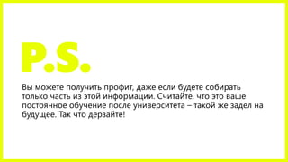 P.S.Вы можете получить профит, даже если
будете собирать только часть из этой
информации. Считайте, что это ваше
постоянное обучение после университета –
такой же задел на будущее. Так что
дерзайте!
 