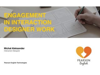 ENGAGEMENT 
IN INTERACTION 
DESIGNER WORK 
Michał Aleksander 
Interaction Designer 
Pearson English Technologies 
 