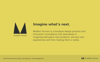 MODERN HUMAN
MODERN HUMAN
Imagine what’s next.
Modern Human is a boutique design practice and
innovation consultancy that specialises in
imagining disruptive new products, services and
experiences and then making them a reality.
http://modernhuman.design @modhuman #knowledgechain
 