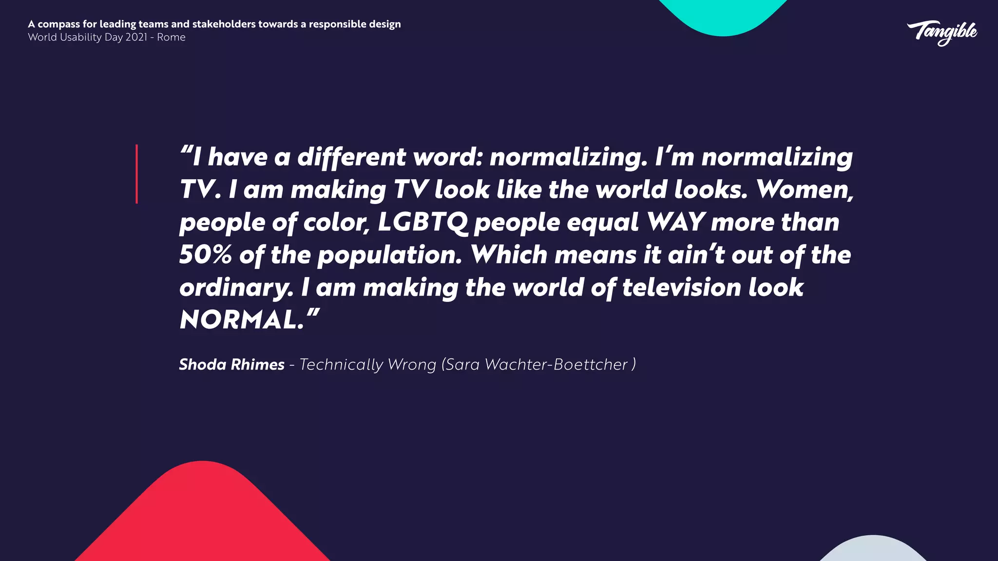 “I have a different word: normalizing. I’m normalizing
TV. I am making TV look like the world looks. Women,
people of color, LGBTQ people equal WAY more than
50% of the popu
l
ation. Which means it ain’t out of the
ordinary. I am making the world of television look
NORMAL.”


Shoda Rhimes - Technically Wrong (Sara Wachter-Boettcher )
A compass for leading teams and stakeholders towards a responsible design


World Usability Day 2021 - Rome
 