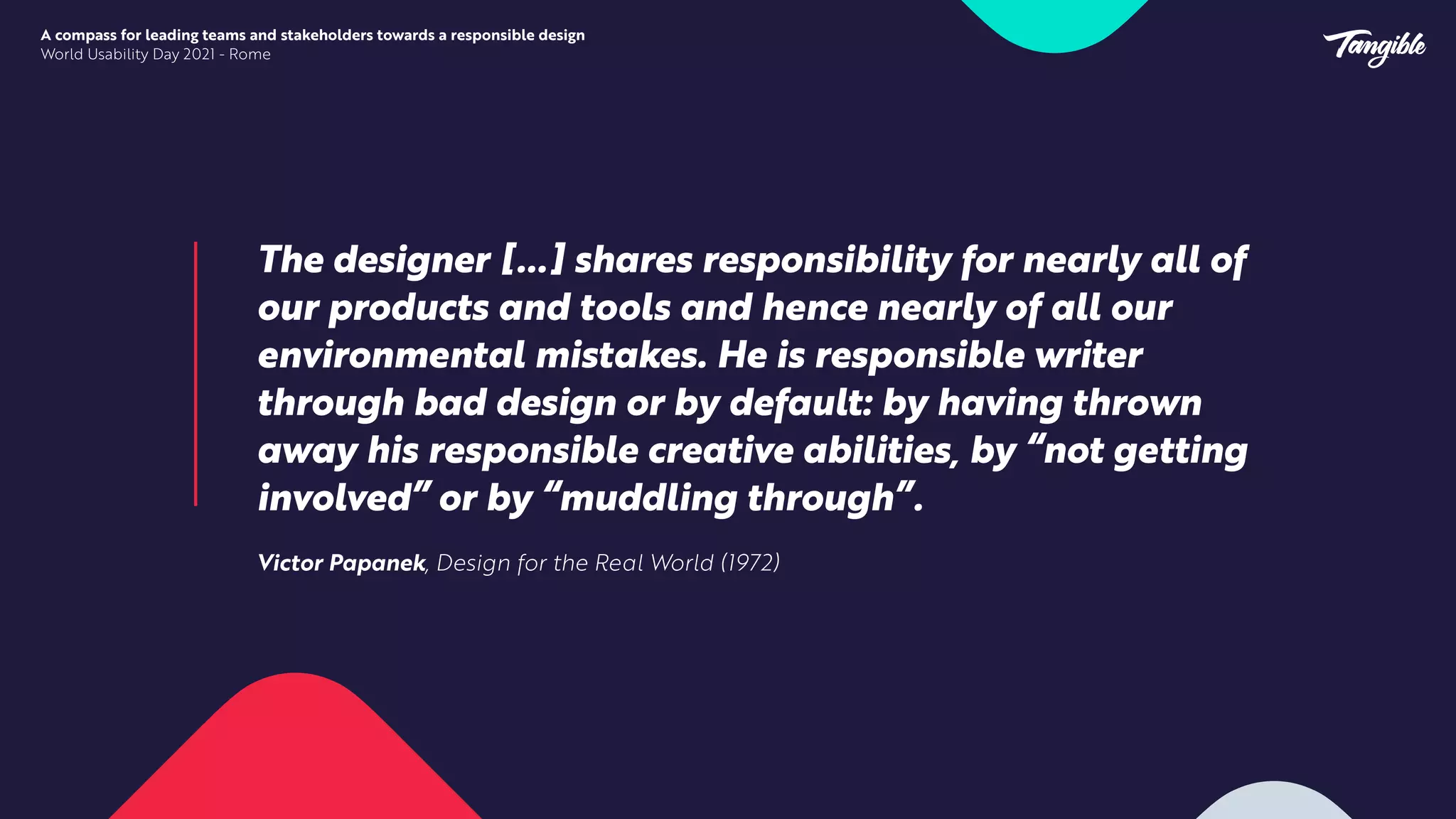 The designer […] shares responsibility for nearly all of
our products and tools and hence nearly of all our
environmental mistakes. He is responsible writer
through bad design or by default: by having thrown
away his responsible creative abilities, by “not getting
involved” or by “muddling through”.


Victor Papanek, Design for the Real World (1972)


A compass for leading teams and stakeholders towards a responsible design


World Usability Day 2021 - Rome
 