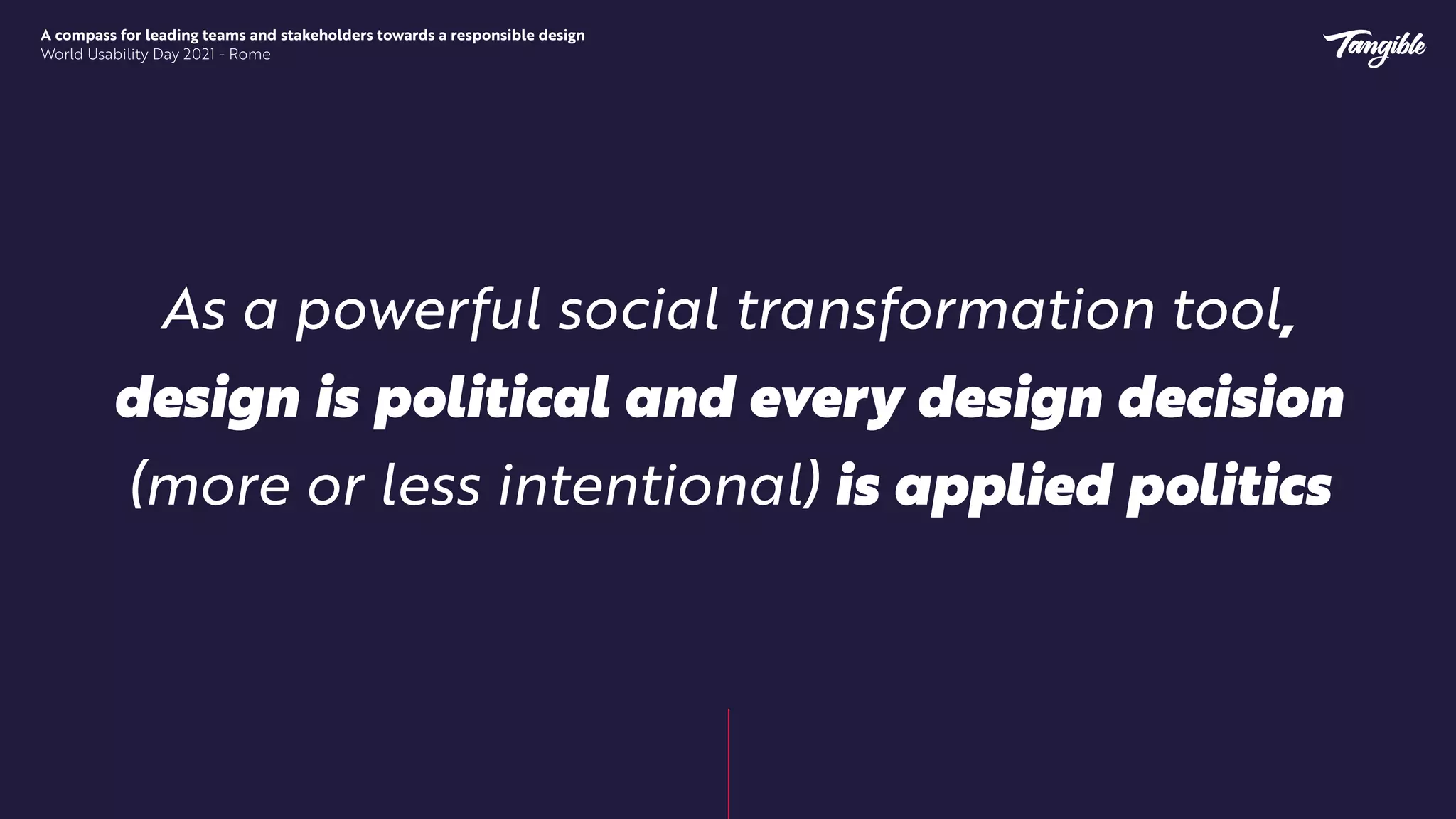 A compass for leading teams and stakeholders towards a responsible design


World Usability Day 2021 - Rome
As a powerful social transformation tool,
design is political and every design decision
(more or less intentional) is applied politics
 