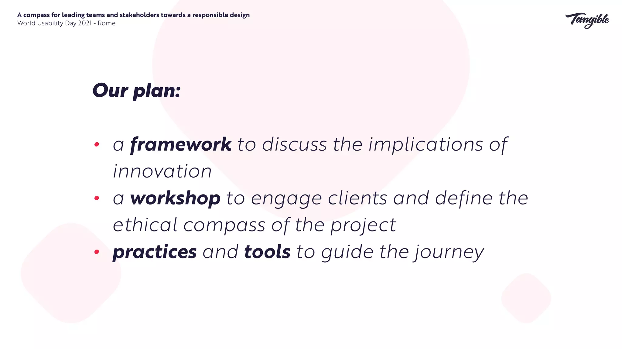 A compass for leading teams and stakeholders towards a responsible design


World Usability Day 2021 - Rome
Our p
l
an:


• a framework to discuss the implications of
innovation


• a workshop to engage clients and define the
ethical compass of the project


• practices and tools to guide the journey
 