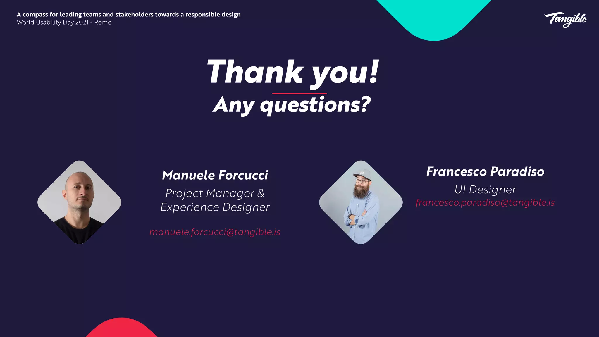 Thank you!


Any questions?


Manuele Forcucci


Project Manager &
Experience Designer


manuele.forcucci@tangible.is


Francesco Paradiso


UI Designer


francesco.paradiso@tangible.is


A compass for leading teams and stakeholders towards a responsible design


World Usability Day 2021 - Rome
 