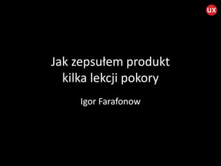 Jak	
  zepsułem	
  produkt	
  
kilka	
  lekcji	
  pokory	
  
Igor	
  Farafonow	
  
 