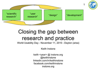 1
Closing the gap between
research and practice
World Usability Day - November 11, 2010 - Dayton (area)
Keith Instone
keith <year> @ instone.org
@keithinstone
linkedin.com/in/keithinstone
facebook.com/keithinstone
instone.org
“development”“design”
“user
research”
“scientific
research”
 