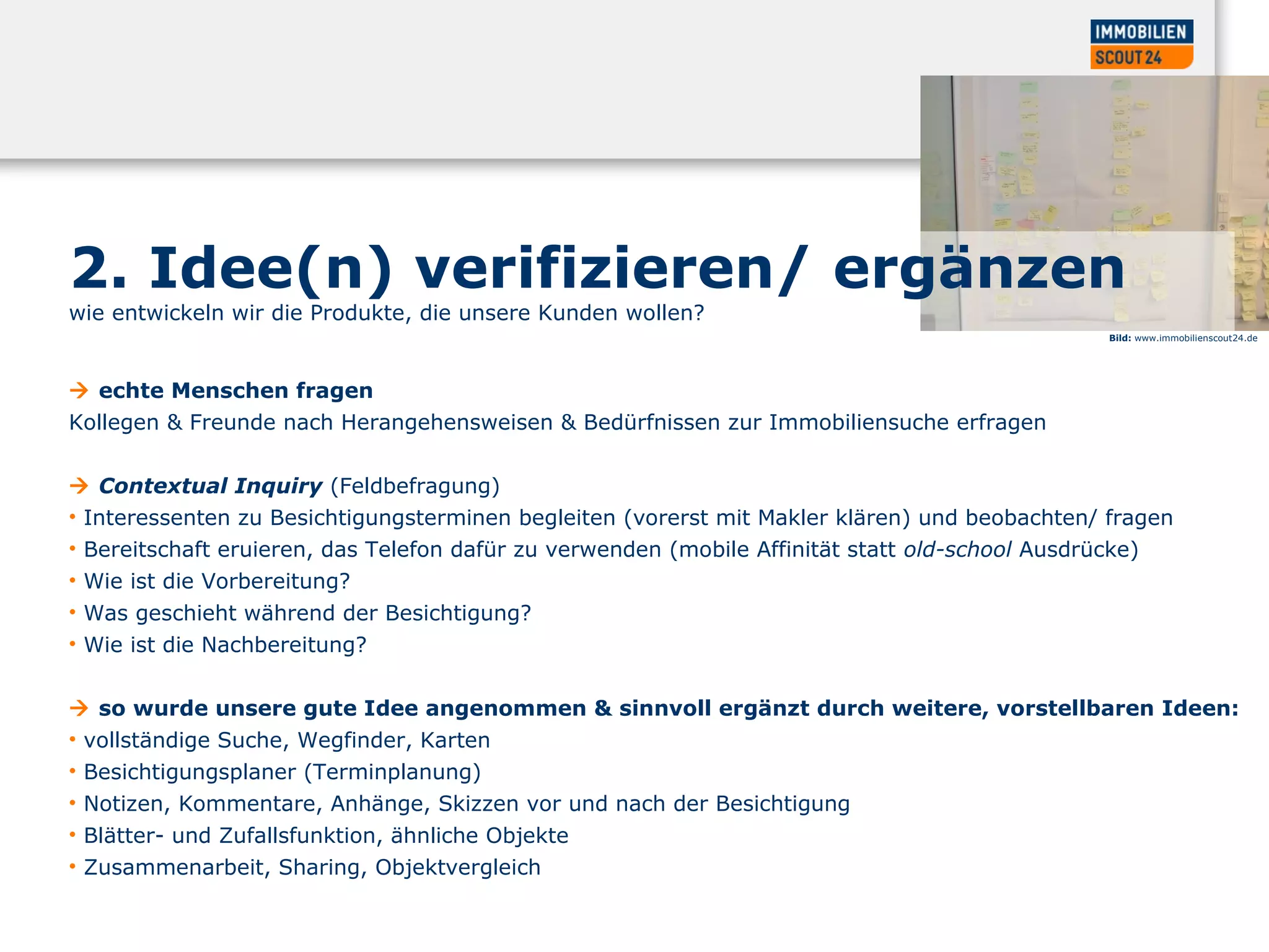 2. Idee(n) verifizieren/ ergänzen
wie entwickeln wir die Produkte, die unsere Kunden wollen?
 echte Menschen fragen
Kollegen & Freunde nach Herangehensweisen & Bedürfnissen zur Immobiliensuche erfragen
 Contextual Inquiry (Feldbefragung)
• Interessenten zu Besichtigungsterminen begleiten (vorerst mit Makler klären) und beobachten/ fragen
• Bereitschaft eruieren, das Telefon dafür zu verwenden (mobile Affinität statt old-school Ausdrücke)
• Wie ist die Vorbereitung?
• Was geschieht während der Besichtigung?
• Wie ist die Nachbereitung?
 so wurde unsere gute Idee angenommen & sinnvoll ergänzt durch weitere, vorstellbaren Ideen:
• vollständige Suche, Wegfinder, Karten
• Besichtigungsplaner (Terminplanung)
• Notizen, Kommentare, Anhänge, Skizzen vor und nach der Besichtigung
• Blätter- und Zufallsfunktion, ähnliche Objekte
• Zusammenarbeit, Sharing, Objektvergleich
Bild: www.immobilienscout24.de
 