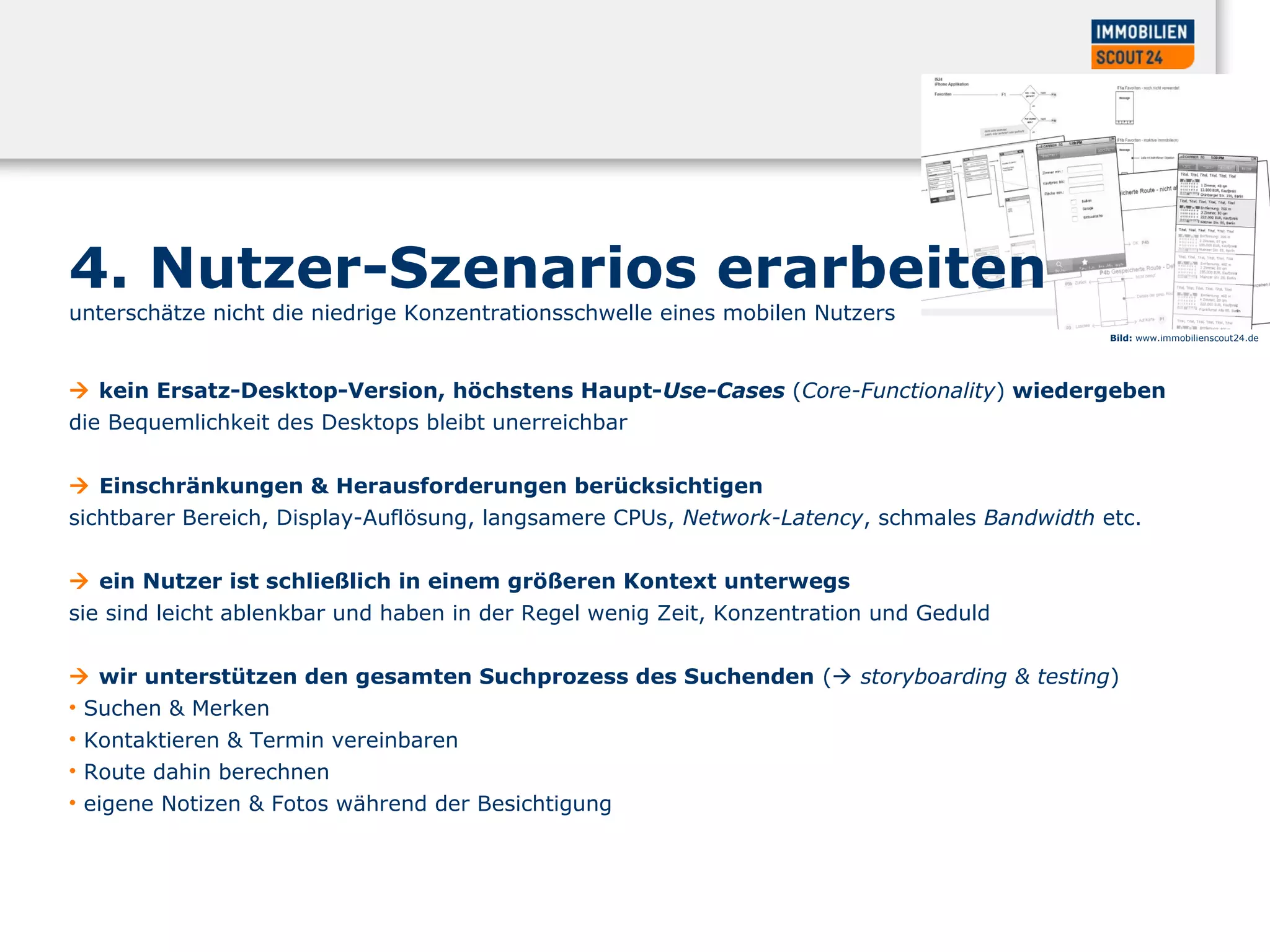 4. Nutzer-Szenarios erarbeiten
unterschätze nicht die niedrige Konzentrationsschwelle eines mobilen Nutzers
 kein Ersatz-Desktop-Version, höchstens Haupt-Use-Cases (Core-Functionality) wiedergeben
die Bequemlichkeit des Desktops bleibt unerreichbar
 Einschränkungen & Herausforderungen berücksichtigen
sichtbarer Bereich, Display-Auflösung, langsamere CPUs, Network-Latency, schmales Bandwidth etc.
 ein Nutzer ist schließlich in einem größeren Kontext unterwegs
sie sind leicht ablenkbar und haben in der Regel wenig Zeit, Konzentration und Geduld
 wir unterstützen den gesamten Suchprozess des Suchenden ( storyboarding & testing)
• Suchen & Merken
• Kontaktieren & Termin vereinbaren
• Route dahin berechnen
• eigene Notizen & Fotos während der Besichtigung
Bild: www.immobilienscout24.de
 