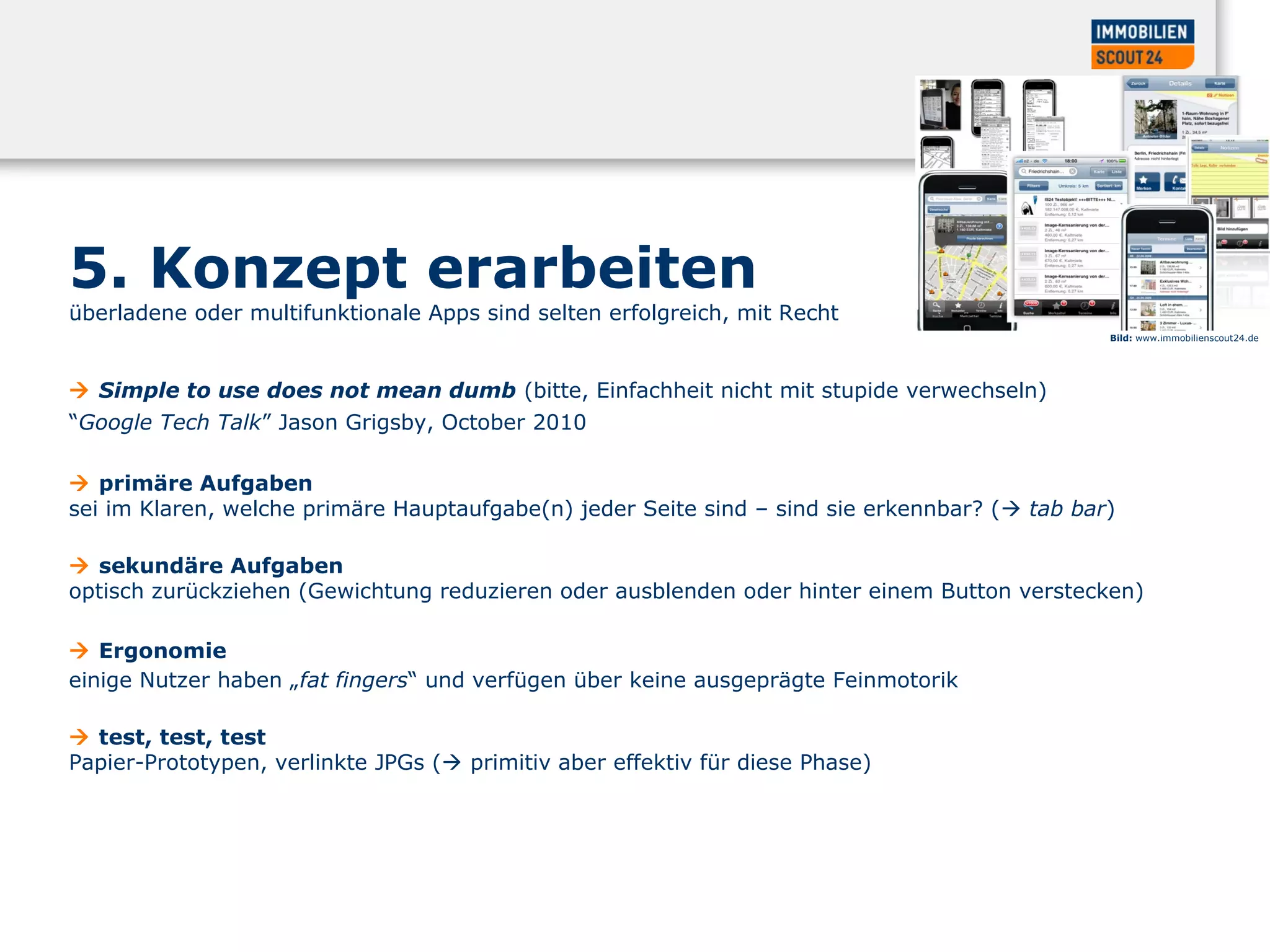 5. Konzept erarbeiten
überladene oder multifunktionale Apps sind selten erfolgreich, mit Recht
 Simple to use does not mean dumb (bitte, Einfachheit nicht mit stupide verwechseln)
“Google Tech Talk” Jason Grigsby, October 2010
 primäre Aufgaben
sei im Klaren, welche primäre Hauptaufgabe(n) jeder Seite sind – sind sie erkennbar? ( tab bar)
 sekundäre Aufgaben
optisch zurückziehen (Gewichtung reduzieren oder ausblenden oder hinter einem Button verstecken)
 Ergonomie
einige Nutzer haben „fat fingers“ und verfügen über keine ausgeprägte Feinmotorik
 test, test, test
Papier-Prototypen, verlinkte JPGs ( primitiv aber effektiv für diese Phase)
Bild: www.immobilienscout24.de
 