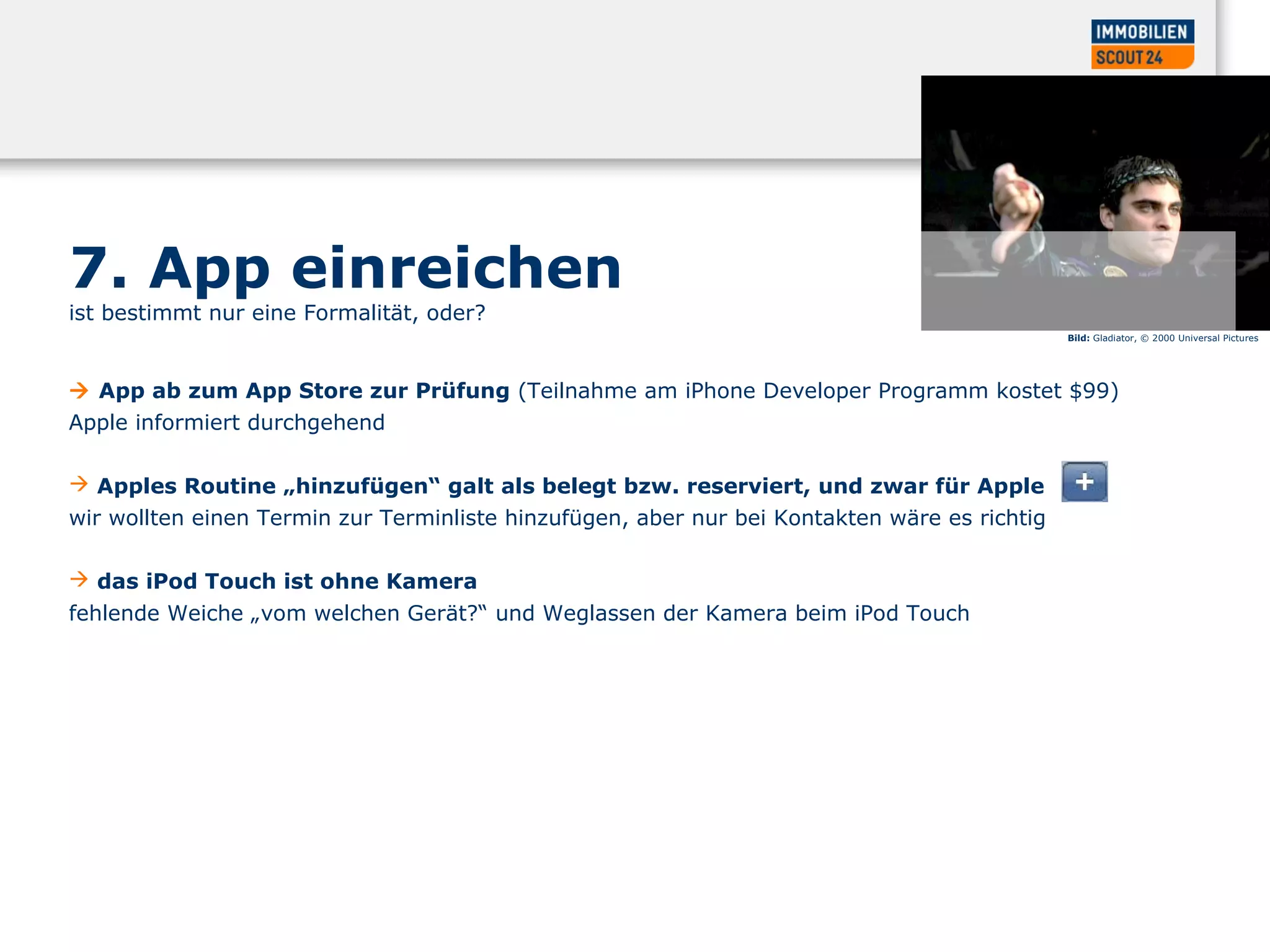 7. App einreichen
ist bestimmt nur eine Formalität, oder?
 App ab zum App Store zur Prüfung (Teilnahme am iPhone Developer Programm kostet $99)
Apple informiert durchgehend
 Apples Routine „hinzufügen“ galt als belegt bzw. reserviert, und zwar für Apple
wir wollten einen Termin zur Terminliste hinzufügen, aber nur bei Kontakten wäre es richtig
 das iPod Touch ist ohne Kamera
fehlende Weiche „vom welchen Gerät?“ und Weglassen der Kamera beim iPod Touch
Bild: Gladiator, © 2000 Universal Pictures
 