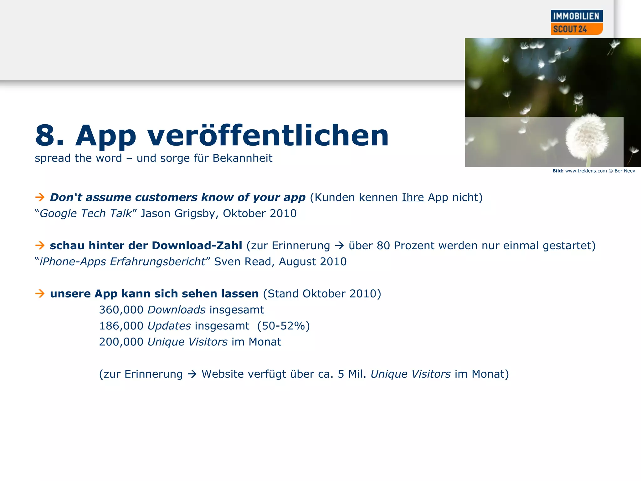 8. App veröffentlichen
spread the word – und sorge für Bekannheit
 Don‘t assume customers know of your app (Kunden kennen Ihre App nicht)
“Google Tech Talk” Jason Grigsby, Oktober 2010
 schau hinter der Download-Zahl (zur Erinnerung  über 80 Prozent werden nur einmal gestartet)
“iPhone-Apps Erfahrungsbericht” Sven Read, August 2010
 unsere App kann sich sehen lassen (Stand Oktober 2010)
360,000 Downloads insgesamt
186,000 Updates insgesamt (50-52%)
200,000 Unique Visitors im Monat
(zur Erinnerung  Website verfügt über ca. 5 Mil. Unique Visitors im Monat)
Bild: www.treklens.com © Bor Neev
 