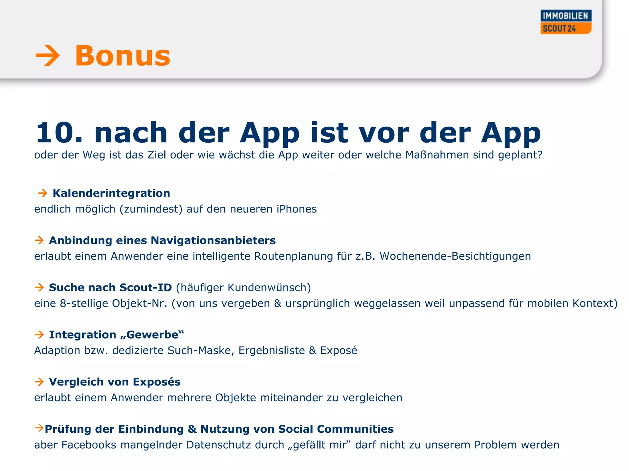 10. nach der App ist vor der App
oder der Weg ist das Ziel oder wie wächst die App weiter oder welche Maßnahmen sind geplant?
 Kalenderintegration
endlich möglich (zumindest) auf den neueren iPhones
 Anbindung eines Navigationsanbieters
erlaubt einem Anwender eine intelligente Routenplanung für z.B. Wochenende-Besichtigungen
 Suche nach Scout-ID (häufiger Kundenwünsch)
eine 8-stellige Objekt-Nr. (von uns vergeben & ursprünglich weggelassen weil unpassend für mobilen Kontext)
 Integration „Gewerbe“
Adaption bzw. dedizierte Such-Maske, Ergebnisliste & Exposé
 Vergleich von Exposés
erlaubt einem Anwender mehrere Objekte miteinander zu vergleichen
Prüfung der Einbindung & Nutzung von Social Communities
aber Facebooks mangelnder Datenschutz durch „gefällt mir“ darf nicht zu unserem Problem werden
 Bonus
 