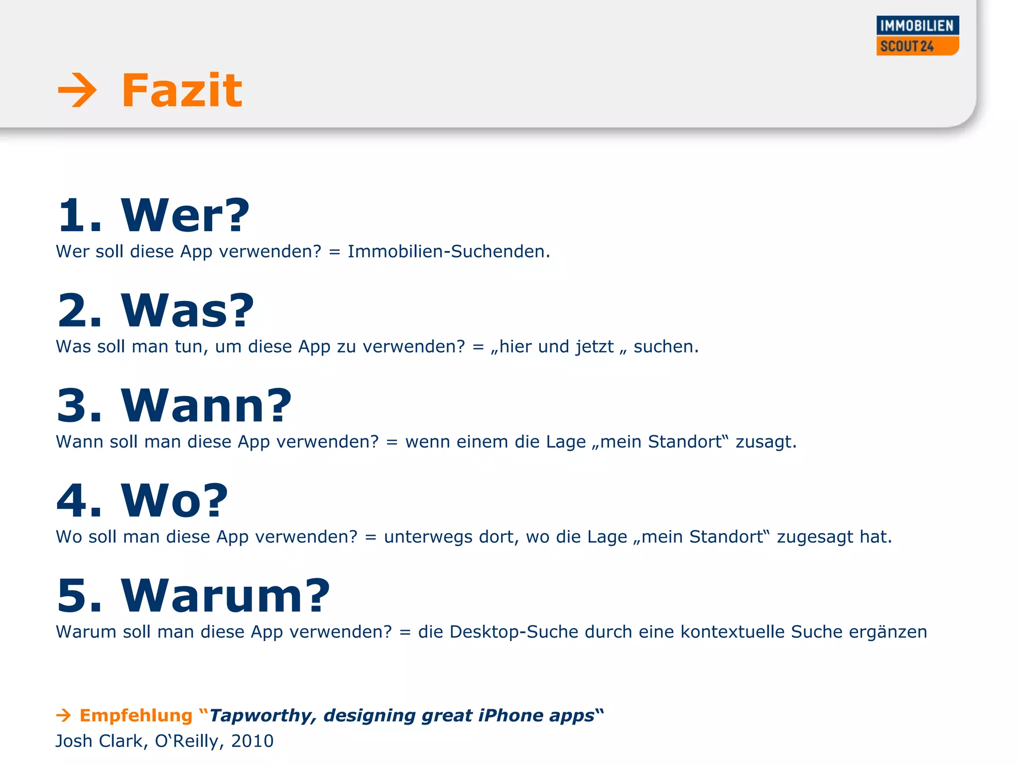 1. Wer?
Wer soll diese App verwenden? = Immobilien-Suchenden.
2. Was?
Was soll man tun, um diese App zu verwenden? = „hier und jetzt „ suchen.
3. Wann?
Wann soll man diese App verwenden? = wenn einem die Lage „mein Standort“ zusagt.
4. Wo?
Wo soll man diese App verwenden? = unterwegs dort, wo die Lage „mein Standort“ zugesagt hat.
5. Warum?
Warum soll man diese App verwenden? = die Desktop-Suche durch eine kontextuelle Suche ergänzen
 Fazit
 Empfehlung “Tapworthy, designing great iPhone apps“
Josh Clark, O‘Reilly, 2010
 