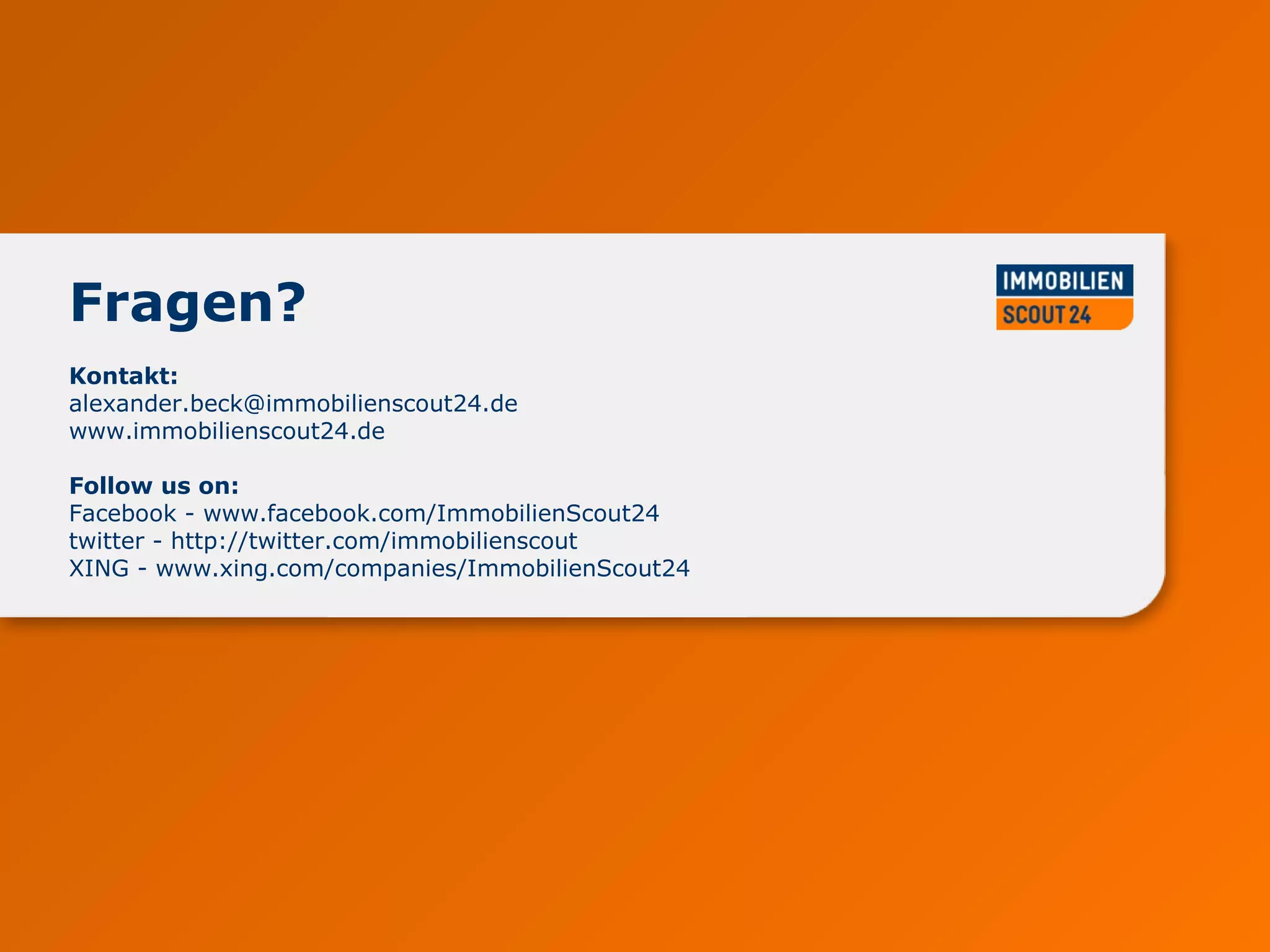 www.immobilienscout24.de
Kontakt:
alexander.beck@immobilienscout24.de
www.immobilienscout24.de
Follow us on:
Facebook - www.facebook.com/ImmobilienScout24
twitter - http://twitter.com/immobilienscout
XING - www.xing.com/companies/ImmobilienScout24
Fragen?
 