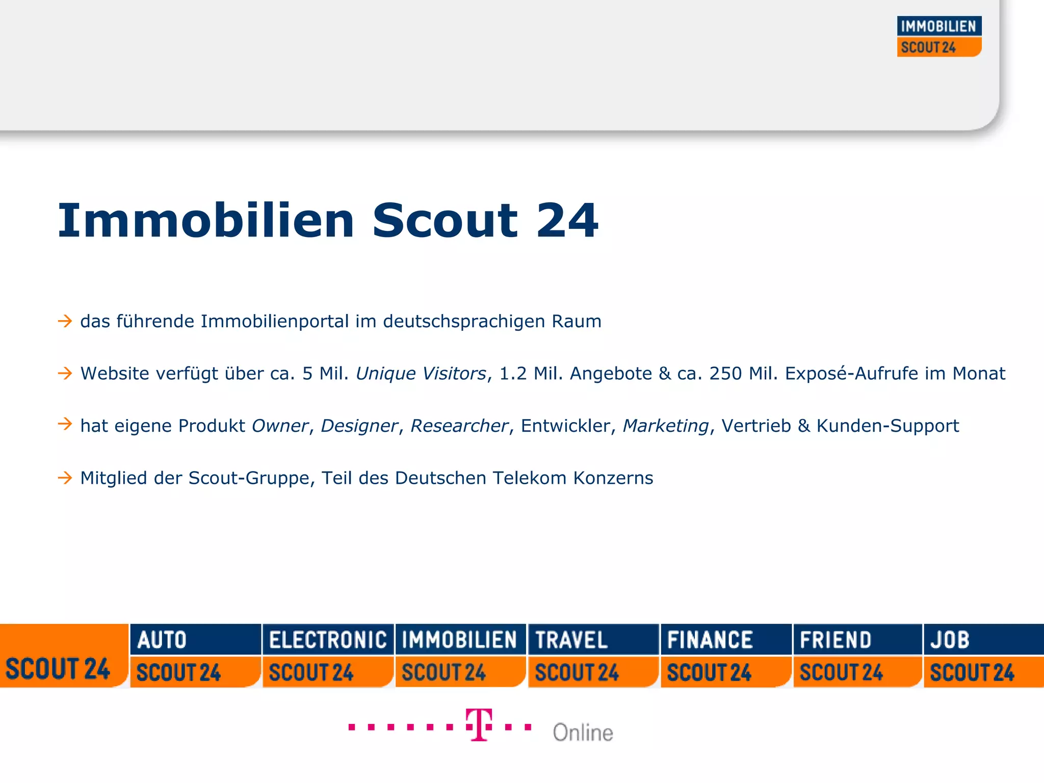Immobilien Scout 24
 das führende Immobilienportal im deutschsprachigen Raum
 Website verfügt über ca. 5 Mil. Unique Visitors, 1.2 Mil. Angebote & ca. 250 Mil. Exposé-Aufrufe im Monat
 hat eigene Produkt Owner, Designer, Researcher, Entwickler, Marketing, Vertrieb & Kunden-Support
 Mitglied der Scout-Gruppe, Teil des Deutschen Telekom Konzerns
 