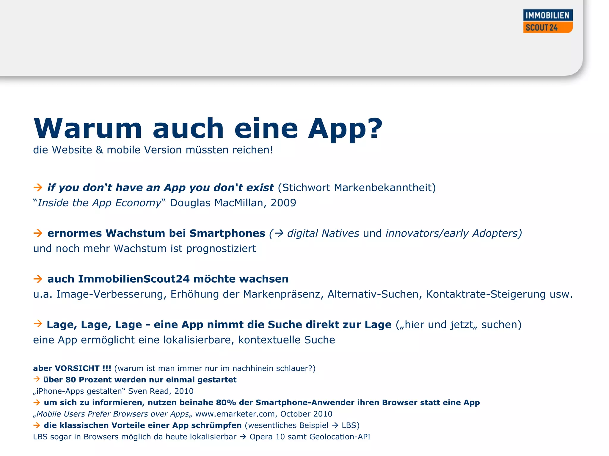 Warum auch eine App?
die Website & mobile Version müssten reichen!
 if you don‘t have an App you don‘t exist (Stichwort Markenbekanntheit)
“Inside the App Economy“ Douglas MacMillan, 2009
 ernormes Wachstum bei Smartphones ( digital Natives und innovators/early Adopters)
und noch mehr Wachstum ist prognostiziert
 auch ImmobilienScout24 möchte wachsen
u.a. Image-Verbesserung, Erhöhung der Markenpräsenz, Alternativ-Suchen, Kontaktrate-Steigerung usw.
 Lage, Lage, Lage - eine App nimmt die Suche direkt zur Lage („hier und jetzt„ suchen)
eine App ermöglicht eine lokalisierbare, kontextuelle Suche
aber VORSICHT !!! (warum ist man immer nur im nachhinein schlauer?)
 über 80 Prozent werden nur einmal gestartet
„iPhone-Apps gestalten“ Sven Read, 2010
 um sich zu informieren, nutzen beinahe 80% der Smartphone-Anwender ihren Browser statt eine App
„Mobile Users Prefer Browsers over Apps„ www.emarketer.com, October 2010
 die klassischen Vorteile einer App schrümpfen (wesentliches Beispiel  LBS)
LBS sogar in Browsers möglich da heute lokalisierbar  Opera 10 samt Geolocation-API
 