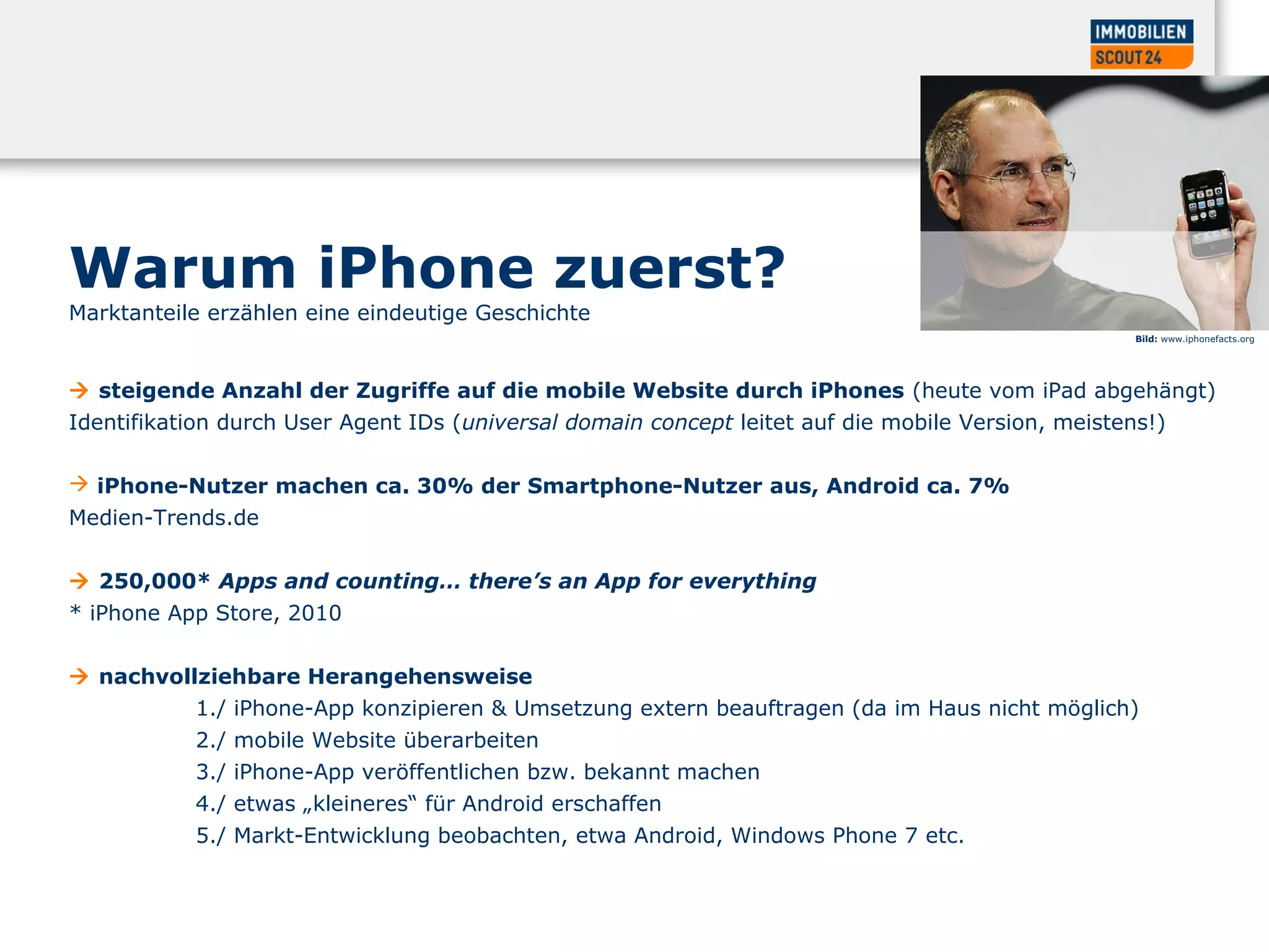  steigende Anzahl der Zugriffe auf die mobile Website durch iPhones (heute vom iPad abgehängt)
Identifikation durch User Agent IDs (universal domain concept leitet auf die mobile Version, meistens!)
 iPhone-Nutzer machen ca. 30% der Smartphone-Nutzer aus, Android ca. 7%
Medien-Trends.de
 250,000* Apps and counting… there’s an App for everything
* iPhone App Store, 2010
 nachvollziehbare Herangehensweise
1./ iPhone-App konzipieren & Umsetzung extern beauftragen (da im Haus nicht möglich)
2./ mobile Website überarbeiten
3./ iPhone-App veröffentlichen bzw. bekannt machen
4./ etwas „kleineres“ für Android erschaffen
5./ Markt-Entwicklung beobachten, etwa Android, Windows Phone 7 etc.
Bild: www.iphonefacts.org
Warum iPhone zuerst?
Marktanteile erzählen eine eindeutige Geschichte
 