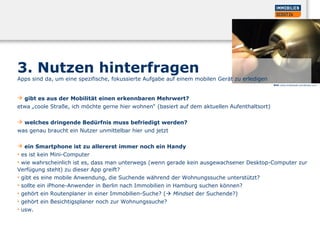 3. Nutzen hinterfragen
Apps sind da, um eine spezifische, fokussierte Aufgabe auf einem mobilen Gerät zu erledigen
 gibt es aus der Mobilität einen erkennbaren Mehrwert?
etwa „coole Straße, ich möchte gerne hier wohnen“ (basiert auf dem aktuellen Aufenthaltsort)
 welches dringende Bedürfnis muss befriedigt werden?
was genau braucht ein Nutzer unmittelbar hier und jetzt
 ein Smartphone ist zu allererst immer noch ein Handy
• es ist kein Mini-Computer
• wie wahrscheinlich ist es, dass man unterwegs (wenn gerade kein ausgewachsener Desktop-Computer zur
Verfügung steht) zu dieser App greift?
• gibt es eine mobile Anwendung, die Suchende während der Wohnungssuche unterstützt?
• sollte ein iPhone-Anwender in Berlin nach Immobilien in Hamburg suchen können?
• gehört ein Routenplaner in einer Immobilien-Suche? ( Mindset der Suchende?)
• gehört ein Besichtigsplaner noch zur Wohnungssuche?
• usw.
Bild: www.oneduasan.wordpress.com
 