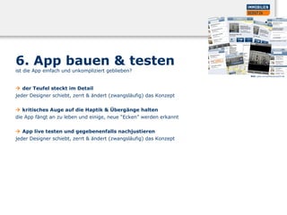 6. App bauen & testen
ist die App einfach und unkompliziert geblieben?
 der Teufel steckt im Detail
jeder Designer schiebt, zerrt & ändert (zwangsläufig) das Konzept
 kritisches Auge auf die Haptik & Übergänge halten
die App fängt an zu leben und einige, neue “Ecken” werden erkannt
 App live testen und gegebenenfalls nachjustieren
jeder Designer schiebt, zerrt & ändert (zwangsläufig) das Konzept
Bild: www.immobilienscout24.de
 