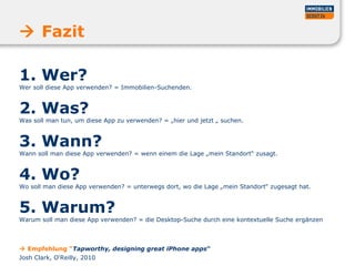 1. Wer?
Wer soll diese App verwenden? = Immobilien-Suchenden.
2. Was?
Was soll man tun, um diese App zu verwenden? = „hier und jetzt „ suchen.
3. Wann?
Wann soll man diese App verwenden? = wenn einem die Lage „mein Standort“ zusagt.
4. Wo?
Wo soll man diese App verwenden? = unterwegs dort, wo die Lage „mein Standort“ zugesagt hat.
5. Warum?
Warum soll man diese App verwenden? = die Desktop-Suche durch eine kontextuelle Suche ergänzen
 Fazit
 Empfehlung “Tapworthy, designing great iPhone apps“
Josh Clark, O‘Reilly, 2010
 