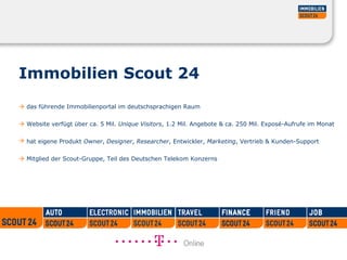 Immobilien Scout 24
 das führende Immobilienportal im deutschsprachigen Raum
 Website verfügt über ca. 5 Mil. Unique Visitors, 1.2 Mil. Angebote & ca. 250 Mil. Exposé-Aufrufe im Monat
 hat eigene Produkt Owner, Designer, Researcher, Entwickler, Marketing, Vertrieb & Kunden-Support
 Mitglied der Scout-Gruppe, Teil des Deutschen Telekom Konzerns
 