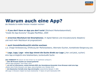 Warum auch eine App?
die Website & mobile Version müssten reichen!
 if you don‘t have an App you don‘t exist (Stichwort Markenbekanntheit)
“Inside the App Economy“ Douglas MacMillan, 2009
 ernormes Wachstum bei Smartphones ( digital Natives und innovators/early Adopters)
und noch mehr Wachstum ist prognostiziert
 auch ImmobilienScout24 möchte wachsen
u.a. Image-Verbesserung, Erhöhung der Markenpräsenz, Alternativ-Suchen, Kontaktrate-Steigerung usw.
 Lage, Lage, Lage - eine App nimmt die Suche direkt zur Lage („hier und jetzt„ suchen)
eine App ermöglicht eine lokalisierbare, kontextuelle Suche
aber VORSICHT !!! (warum ist man immer nur im nachhinein schlauer?)
 über 80 Prozent werden nur einmal gestartet
„iPhone-Apps gestalten“ Sven Read, 2010
 um sich zu informieren, nutzen beinahe 80% der Smartphone-Anwender ihren Browser statt eine App
„Mobile Users Prefer Browsers over Apps„ www.emarketer.com, October 2010
 die klassischen Vorteile einer App schrümpfen (wesentliches Beispiel  LBS)
LBS sogar in Browsers möglich da heute lokalisierbar  Opera 10 samt Geolocation-API
 
