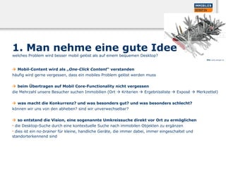 1. Man nehme eine gute Idee
welches Problem wird besser mobil gelöst als auf einem bequemen Desktop?
 Mobil-Content wird als „One-Click Content“ verstanden
häufig wird gerne vergessen, dass ein mobiles Problem gelöst werden muss
 beim Übertragen auf Mobil Core-Functionality nicht vergessen
die Mehrzahl unsere Besucher suchen Immobilien (Ort  Kriterien  Ergebnissliste  Exposé  Merkzettel)
 was macht die Konkurrenz? und was besonders gut? und was besonders schlecht?
können wir uns von den abheben? sind wir unverwechselbar?
 so entstand die Vision, eine sogenannte Umkreissuche direkt vor Ort zu ermöglichen
• die Desktop-Suche durch eine kontextuelle Suche nach immobilen Objekten zu ergänzen
• dies ist ein no-brainer für kleine, handliche Geräte, die immer dabei, immer eingeschaltet und
standorterkennend sind
Bild: www.wenger.ch
 