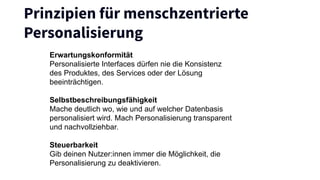 Prinzipien für menschzentrierte
Personalisierung
Erwartungskonformität
Personalisierte Interfaces dürfen nie die Konsistenz
des Produktes, des Services oder der Lösung
beeinträchtigen.
Selbstbeschreibungsfähigkeit
Mache deutlich wo, wie und auf welcher Datenbasis
personalisiert wird. Mach Personalisierung transparent
und nachvollziehbar.
Steuerbarkeit
Gib deinen Nutzer:innen immer die Möglichkeit, die
Personalisierung zu deaktivieren.
 