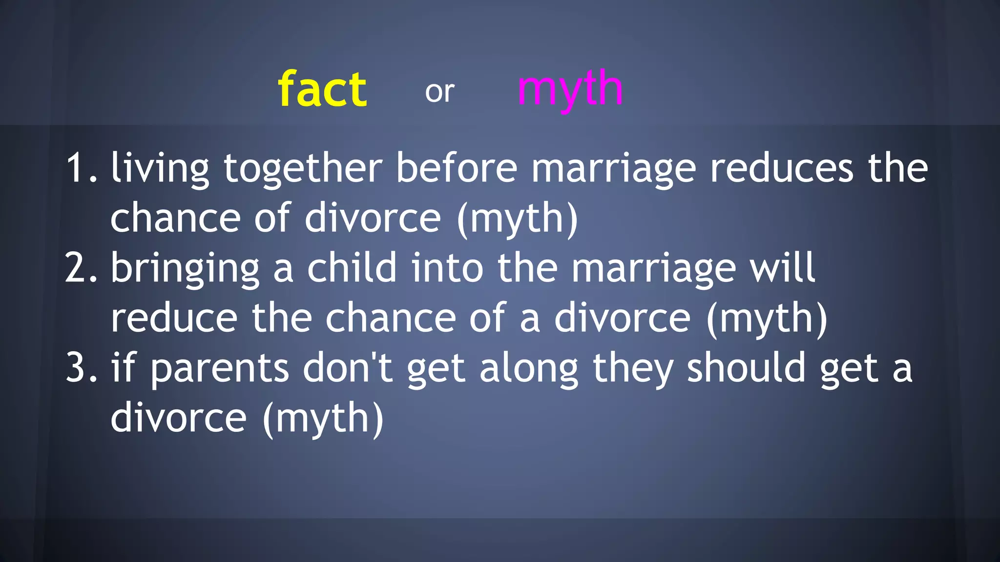 fact
1. living together before marriage reduces the
chance of divorce (myth)
2. bringing a child into the marriage will
reduce the chance of a divorce (myth)
3. if parents don't get along they should get a
divorce (myth)
mythor