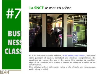 #7 BUSI NESS CLASS La SNCF  se met en scène La SCNF lance une nouvelle websérie, “ Côté fenêtre, côté couloir ”, mettant en scène passagers et salariés, permettant une meilleure compréhension des conditions de voyage des uns et des autres. Une manière de combiner objectifs de communication externe et interne, en valorisant le métier de ses collaborateurs. Une initiative belle et intéressante, même si elle véhicule une vision un peu édulcorée de la réalité. 