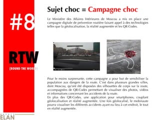 #8 RTW (ROUND THE WORLD) Sujet choc =  Campagne choc Le Ministère des Affaires Intérieures de Moscou a mis en place une campagne digitale de prévention routière faisant appel à des technologies telles que la géolocalisation, la réalité augmentée et les QR-Codes. Pour le moins surprenante, cette campagne a pour but de sensibiliser la population aux dangers de la route. C’est dans plusieurs grandes villes, dont Moscou, qu’ont été disposées des silhouettes de corps sur la route, accompagnées de QR-Codes permettant de visualiser des photos, vidéos et informations concernant les accidents de la route.  En plus des QR-Codes, une application pour smartphones, couplant géolocalisation et réalité augmentée. Une fois géolocalisé, le mobinaute pourra visualiser les différents accidents ayant eu lieu à cet endroit, le tout en réalité augmentée. 