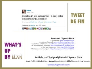 TWEET DE FIN WHAT’S  UP  BY Réalisée  par  l’équipe digitale  de l’ Agence ELAN Louis  Ciolfi -  Mélanie  Cotte -  Kenza  Housni Alaoui -  Chloé  Jaussaud -  Luc  Mandret facebook @agence-elan.com Retrouvez l’Agence ELAN Le site internet :  www.agence-elan.com Les news sur Facebook :  www.facebook.com/AgenceElan Les Caribous sur Linkedin :  www.linkedin.com/company/agence-elan Les Newsletters sur Slideshare :  http://www.slideshare.net/AgenceElan Le plan pour nous rendre visite :  http://bit.ly/ELANmap Checkez-vous sur Foursquare :  https://foursquare.com/venue/1020302 