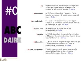 #0 ABC DAIRE 4 G A nniversaire F acebook Music F nacpro.com L inkedin M édiamétrie W illard Mitt Romney Les fréquences ont été attribuées à Orange, Free Mobile, Bouygues Telecom et SFR pour un montant de 936 millions d’euros.  + d’infos Le .fr fête ses 25 ans. Pour l’occasion, l’Afnic organise un concours de projets Internet ouvert à tous.  + d'infos Le nouveau service de musique proposé par Facebook en partenariat avec les acteurs majeurs de la musique en ligne.  + d'infos Le nouveau site de la fnac, dédié aux professionnels.  + d'infos Le Président des Etats-Unis a animé une réunion publique sur Linkedin en direct du siège du réseau social en Californie.  + d'infos 34,9M de visiteurs uniques : Google est le site qui a été le plus visité au mois d’août selon le classement de Médiamétrie.  + d'infos L’ancien gourverneur du Massachussets est la personnalité politique la plus célèbre sur Facebook, devançant Obama.  + d'infos 