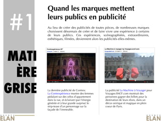 #1 Quand les marques mettent leurs publics en publicité Au lieu de créer des publicités de toutes pièces, de nombreuses marques choisissent désormais de créer et de faire vivre une expérience à certains de leurs publics. Ces expériences, scénographiées, extraordinaires, esthétiques, filmées, deviennent alors les publicités elles-mêmes. MATI ÈRE GRISE La dernière publicité de Contrex:  La Contrexpérience  montre des femmes pédalant sur des vélos d’appartement dans la rue, et éclairant (par l’énergie générée et à leur grande surprise) le strip-tease d’un personnage sur la façade de l’immeuble. La publicité  La Machine à Voyager  pour Voyages-SNCF.com montrait des personnes gagner des billets pour la destination de leurs rêves, dans un décor onirique et magique en plein coeur de Paris. 