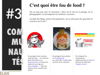 #3 COMMU NAU TÉS C’est quoi être fou de food ? On ne joue pas avec la nourriture ! Mais sur le net on la partage, on la photographie, on récompense les meilleurs cuisiniers. Au-delà des blogs cuisine très populaires, où se retrouvent les gourmets et cuisiners sur le net ? Ils partagent leurs recettes, mais pas que … on vend ses plats fait maison sur  Supermarmite , on donne les restes de son frigo sur  Don d’appétit , … bref une relation aussi virtuelle que réelle ! Ils partagent leurs photos sur  Foodreporter ou créent des  Tumblr  pour valoriser leurs créations Ils critiquent les restaurateurs professionnels sur  Itaste  et relèvent les défis des  Toqués du net  ! 