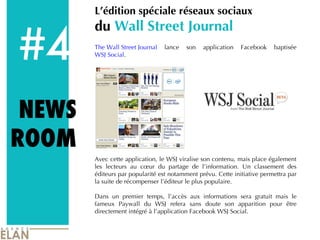 #4 L’édition spéciale réseaux sociaux  du  Wall Street Journal The Wall Street Journal  lance son application Facebook baptisée  WSJ Social .  Avec cette application, le WSJ viralise son contenu, mais place également les lecteurs au cœur du partage de l’information. Un classement des éditeurs par popularité est notamment prévu. Cette initiative permettra par la suite de récompenser l’éditeur le plus populaire.  Dans un premier temps, l’accès aux informations sera gratuit mais le fameux Paywall du WSJ refera sans doute son apparition pour être directement intégré à l’application Facebook WSJ Social.  NEWS ROOM 