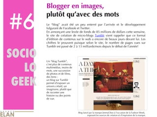#6 Blogger en images,  plutôt qu’avec des mots Le “blog” avait été un peu enterré par l’arrivée et le développement fulgurant de Facebook et Twitter.  En annonçant une levée de fonds de 85 millions de dollars cette semaine, le site de création de micro-blogs  Tumblr  vient rappeler que ce format d’édition de contenus sur le web a encore de beaux jours devant lui. Les chiffres le prouvent puisque selon le site, le nombre de pages vues sur Tumblr est passé de 2 à 13 milliards/mois depuis le début de l’année! SOCIO LO GEEK Un “blog Tumblr”, c’est plus de contenus multimédias, moins de mots, une succession de photos et de films, des liens :  un blog sur Tumblr permet d’exposer un univers créatif, un imaginaire, plutôt que de raconter une histoire ou des points de vue. Blog lancé par la marque JimmyChoo à l’occasion de la Fashion Week,  exposant les sources de création et d’inspiration de la marque. 