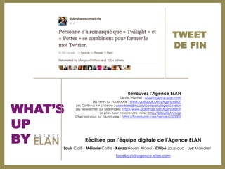 TWEET
                                                                            DE FIN




                                              Retrouvez l’Agence ELAN
                                          Le site internet : www.agence-elan.com



WHAT’S
                     Les news sur Facebook : www.facebook.com/AgenceElan
           Les Caribous sur Linkedin : www.linkedin.com/company/agence-elan
           Les Newsletters sur Slideshare : http://www.slideshare.net/AgenceElan
                           Le plan pour nous rendre visite : http://bit.ly/ELANmap



UP
           Checkez-vous sur Foursquare : https://foursquare.com/venue/1020302




BY               Réalisée par l’équipe digitale de l’Agence ELAN
     Louis Ciolfi - Mélanie Cotte - Kenza Housni Alaoui - Chloé Jaussaud - Luc Mandret

                                      facebook@agence-elan.com
 