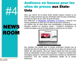 Audience en hausse pour les
       sites de presse aux Etats-

#4     Unis
       Alors que l’avenir de la presse écrite semble toujours menacé ou du
       moins ne laisse percevoir que peu d’évolution dans les pays occidentaux,
       la presse en ligne, de son côté, se porte très bien.
       Aux Etats-Unis, la Newspaper Association of America a annoncé une
       hausse d’audience de 20% pour les sites de journaux américains.


NEWS
       Les chiffres clés de cette étude sont considérables et démontrent une
       évolution positive sur plusieurs points : l’audience quotidienne, le
       nombre de pages vues et le temps passé en moyenne sur un article.


ROOM

       Des résultats très positifs pour la presse américaine d’autant que la
       majorité des sites de journaux qui ont été mis en ligne ces derniers mois
       étaient des sites payants. Alors que l’aspect payant des sites de presse
       aurait pu représenter un frein à leur évolution, il s’avère au contraire être
       avantageux puisqu’il a clairement impacté leurs recettes qui représentent
       aujourd’hui 14% des recettes publicitaires totales de la presse
       américaine.
 