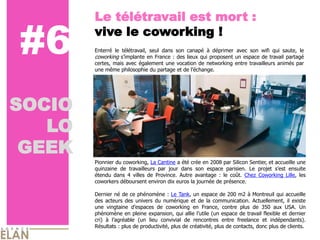 Le télétravail est mort :

#6      vive le coworking !
        Enterré le télétravail, seul dans son canapé à déprimer avec son wifi qui saute, le
        coworking s’implante en France : des lieux qui proposent un espace de travail partagé
        certes, mais avec également une vocation de networking entre travailleurs animés par
        une même philosophie du partage et de l’échange.




SOCIO
   LO
 GEEK
        Pionnier du coworking, La Cantine a été crée en 2008 par Silicon Sentier, et accueille une
        quinzaine de travailleurs par jour dans son espace parisien. Le projet s’est ensuite
        étendu dans 4 villes de Province. Autre avantage : le coût. Chez Coworking Lille, les
        coworkers déboursent environ dix euros la journée de présence.

        Dernier né de ce phénomène : Le Tank, un espace de 200 m2 à Montreuil qui accueille
        des acteurs des univers du numérique et de la communication. Actuellement, il existe
        une vingtaine d’espaces de coworking en France, contre plus de 350 aux USA. Un
        phénomène en pleine expansion, qui allie l’utile (un espace de travail flexible et dernier
        cri) à l’agréable (un lieu convivial de rencontres entre freelance et indépendants).
        Résultats : plus de productivité, plus de créativité, plus de contacts, donc plus de clients.
 