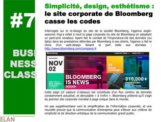 Simplicité, design, esthétisme :


#7
        le site corporate de Bloomberg
        casse les codes
        Interrogée sur le re-design du site de la société Bloomberg, l’agence anglo-
        saxonne frog a refait à neuf la page corporate du site de Bloomberg en adoptant
        un parti-pris novateur. Ayant fait le constat de l’importance-clé des données (ou
        data) dans les prestations délivrées par Bloomberg à ses clients, l’agence a fait le
        choix    d’un    web-design     faisant   la   part    belle   aux    données      :


 BUSI
        http://www.bloomberg.com/company/#




 NESS
CLASS
        Cette page (cf capture ci-dessus) est constituée d’un flux continu de données
        constamment actualisé, et déroulable « à l’infini ». Bloomberg prétend qu’il s’agit
        du premier site corporate mondial à page unique dans le monde.

        Un pas supplémentaire vers la simplification de l’information corporate, et une
        nouvelle preuve que la communication d’entreprise peut s’élever aux critères de
        simplicité et de direction artistique de la communication grand public.
 