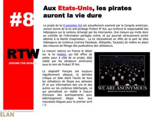 Aux Etats-Unis, les pirates

#8                  auront la vie dure
                    Le projet de loi E-parasites Act est actuellement examiné par le Congrès américain,
                    version durcie de la loi anti-piratage Protect IP Act, qui renforce la responsabilié des
                    hébergeurs sur le contenu échangé par les internautes. Une mesure qui invite donc
                    au contrôle de l’information partagée online, et qui pourrait sérieusement porter
                    atteinte à la liberté d’expression… La loi nécessiterait en effet de la part de sites
                    hébergeurs de contenus (comme Facebook, Wikipedia, Youtube) de mettre en place
                    des mesures de filtrage des publications des utilisateurs.



RTW
(ROUND THE WORLD)
                    La mesure relance en France le débat
                    sur la loi Hadopi, qui fait office de
                    petite sœur à côté de ce projet, déjà
                    validé par les sénateurs américains
                    sous le nom de Protect IP Act.

                    Le dispositif français est toujours
                    régulièrement attaqué, la dernière
                    critique en date étant l’accès de tous
                    les utilisateurs de Skype aux adresses
                    IP et aux informations des uns et des
                    autres sur les contenus téléchargés, ce
                    qui permettrait en réalité à chacun
                    d’envoyer des avertissements pour
                    téléchargement      illégal. Avis  aux
                    mauvaises blagues pour le premier avril
                    !
 